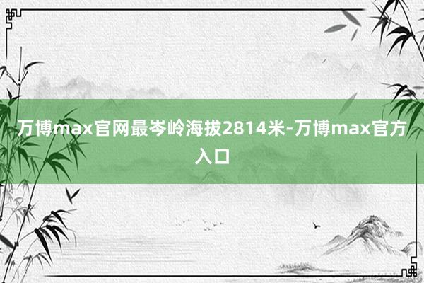 万博max官网最岑岭海拔2814米-万博max官方入口