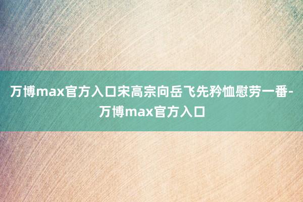 万博max官方入口宋高宗向岳飞先矜恤慰劳一番-万博max官方入口
