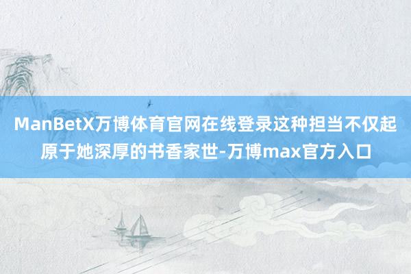 ManBetX万博体育官网在线登录这种担当不仅起原于她深厚的书香家世-万博max官方入口