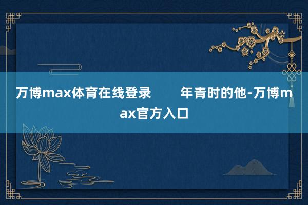 万博max体育在线登录        年青时的他-万博max官方入口