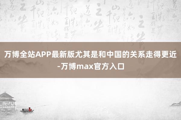 万博全站APP最新版尤其是和中国的关系走得更近-万博max官方入口