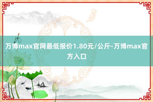 万博max官网最低报价1.80元/公斤-万博max官方入口