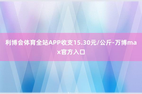 利博会体育全站APP收支15.30元/公斤-万博max官方入口