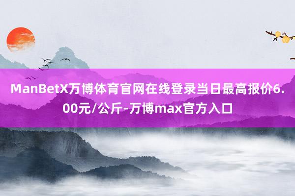 ManBetX万博体育官网在线登录当日最高报价6.00元/公斤-万博max官方入口