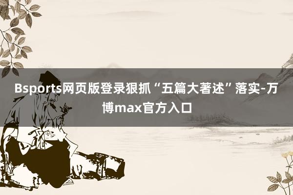 Bsports网页版登录狠抓“五篇大著述”落实-万博max官方入口