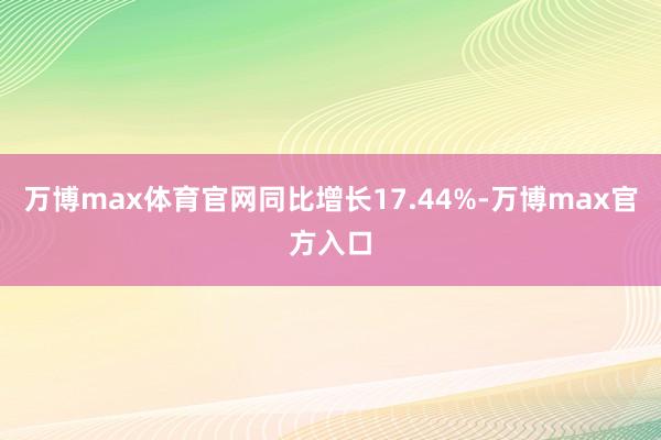 万博max体育官网同比增长17.44%-万博max官方入口
