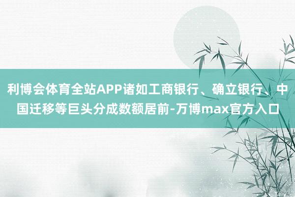 利博会体育全站APP诸如工商银行、确立银行、中国迁移等巨头分成数额居前-万博max官方入口