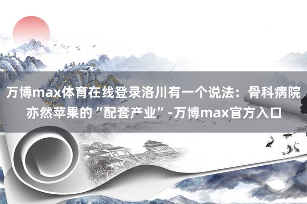 万博max体育在线登录洛川有一个说法：骨科病院亦然苹果的“配套产业”-万博max官方入口