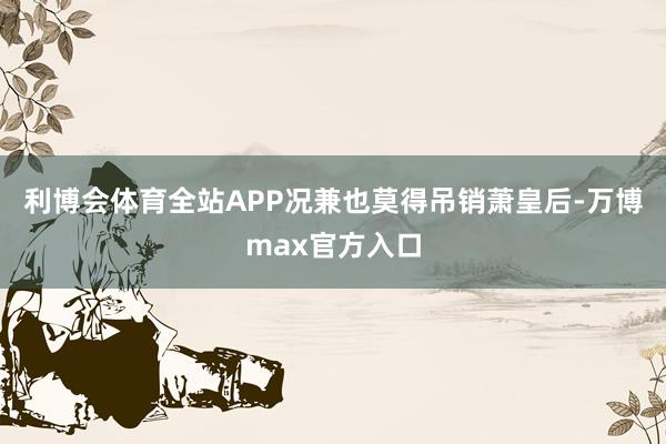 利博会体育全站APP况兼也莫得吊销萧皇后-万博max官方入口
