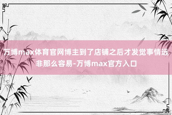 万博max体育官网博主到了店铺之后才发觉事情远非那么容易-万博max官方入口