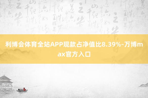利博会体育全站APP现款占净值比8.39%-万博max官方入口