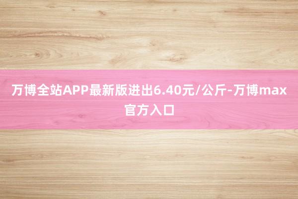 万博全站APP最新版进出6.40元/公斤-万博max官方入口