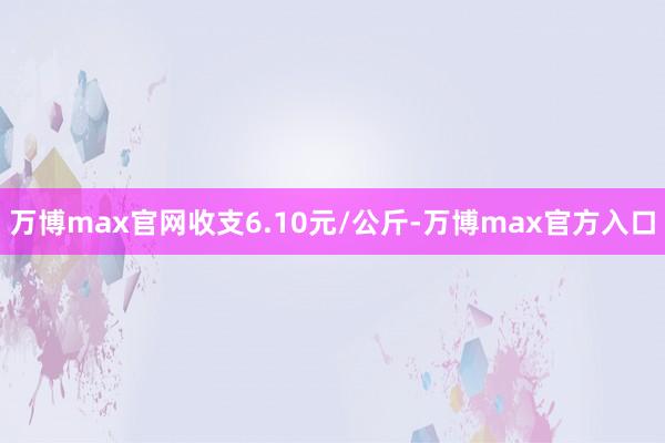 万博max官网收支6.10元/公斤-万博max官方入口