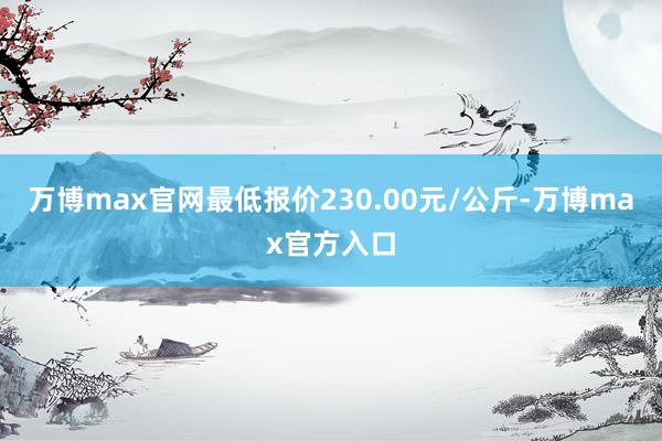 万博max官网最低报价230.00元/公斤-万博max官方入口