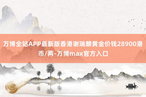 万博全站APP最新版香港谢瑞麟黄金价钱28900港币/两-万博max官方入口
