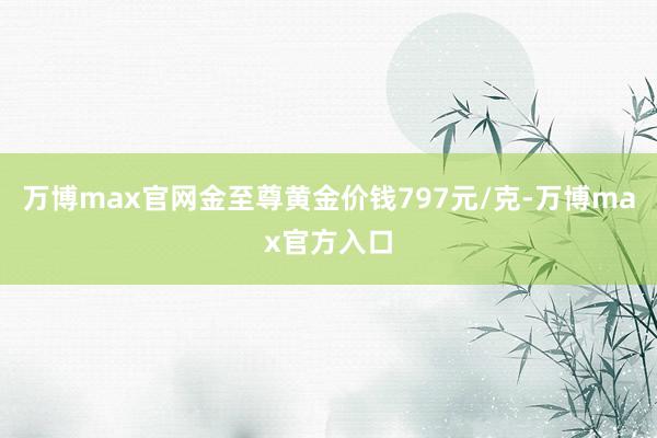 万博max官网金至尊黄金价钱797元/克-万博max官方入口