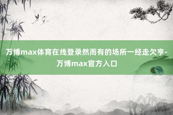 万博max体育在线登录然而有的场所一经走欠亨-万博max官方入口