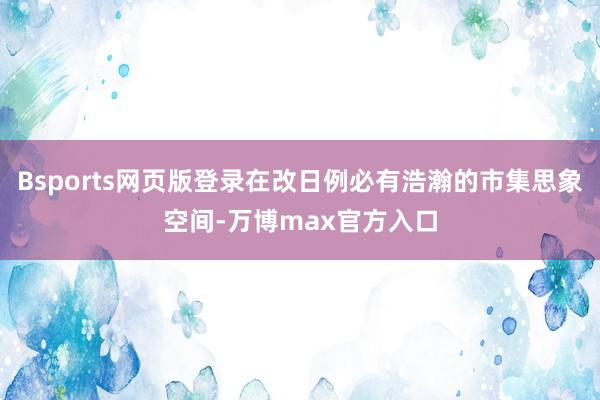 Bsports网页版登录在改日例必有浩瀚的市集思象空间-万博max官方入口
