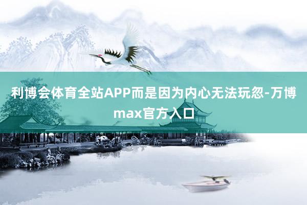 利博会体育全站APP而是因为内心无法玩忽-万博max官方入口