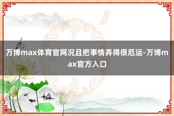万博max体育官网况且把事情弄得很厄运-万博max官方入口