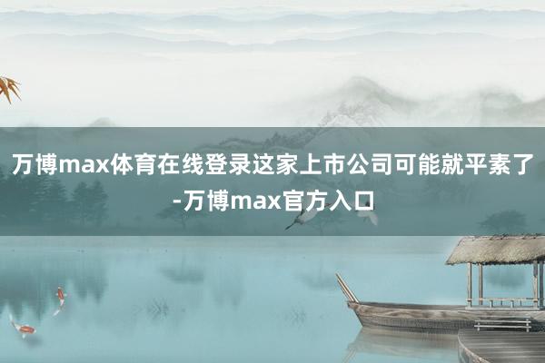 万博max体育在线登录这家上市公司可能就平素了-万博max官方入口
