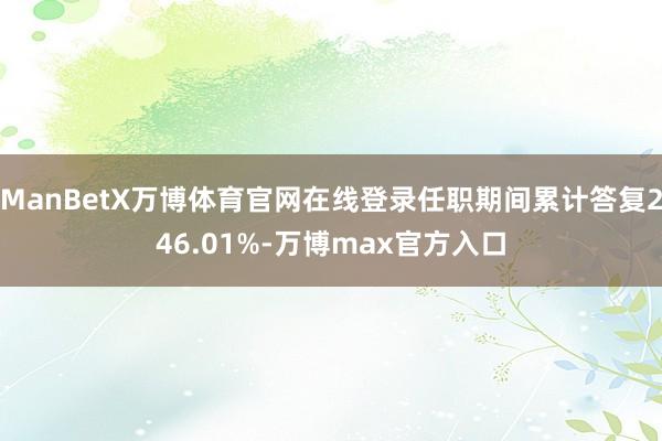 ManBetX万博体育官网在线登录任职期间累计答复246.01%-万博max官方入口