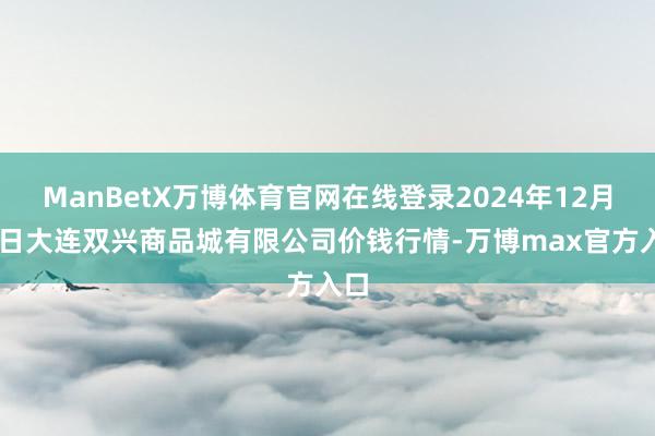 ManBetX万博体育官网在线登录2024年12月31日大连双兴商品城有限公司价钱行情-万博max官方入口