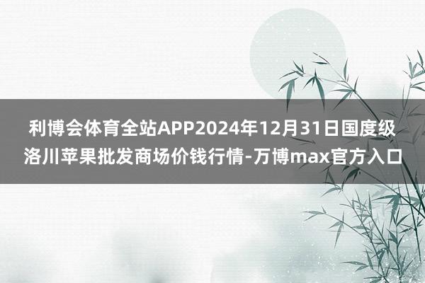 利博会体育全站APP2024年12月31日国度级洛川苹果批发商场价钱行情-万博max官方入口
