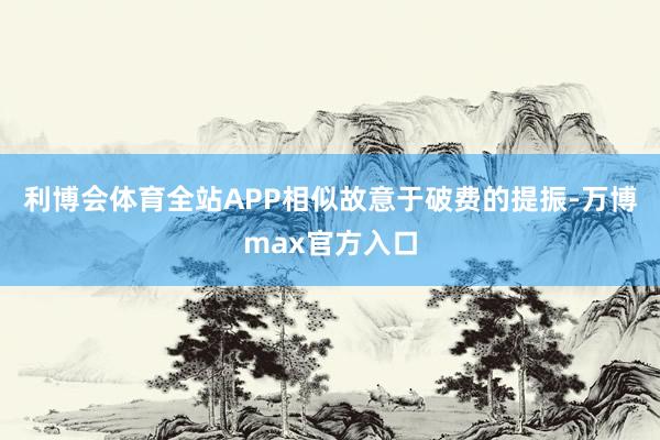 利博会体育全站APP相似故意于破费的提振-万博max官方入口