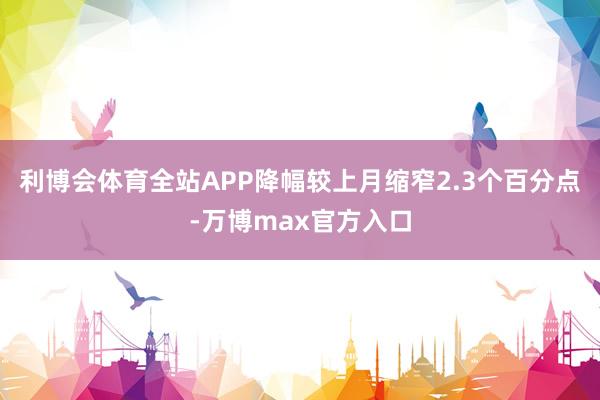 利博会体育全站APP降幅较上月缩窄2.3个百分点-万博max官方入口