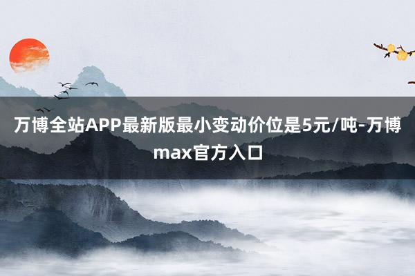 万博全站APP最新版最小变动价位是5元/吨-万博max官方入口