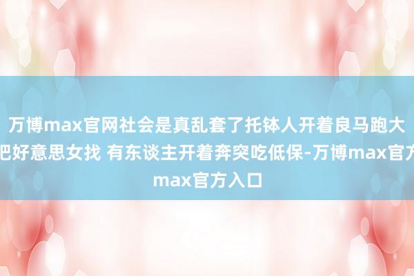 万博max官网社会是真乱套了托钵人开着良马跑大叔齐把好意思女找 有东谈主开着奔突吃低保-万博max官方入口