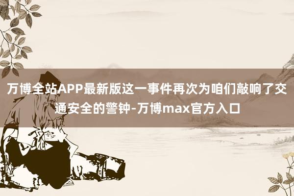 万博全站APP最新版这一事件再次为咱们敲响了交通安全的警钟-万博max官方入口