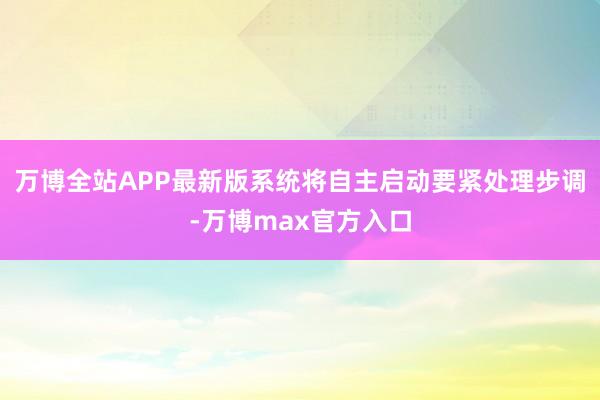 万博全站APP最新版系统将自主启动要紧处理步调-万博max官方入口