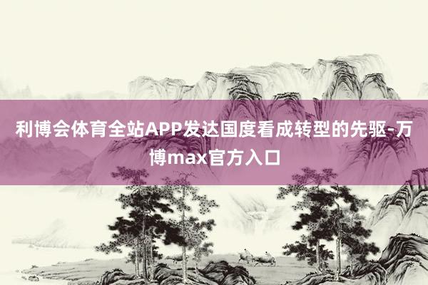 利博会体育全站APP发达国度看成转型的先驱-万博max官方入口