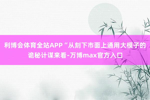 利博会体育全站APP“从刻下市面上通用大模子的诡秘计谋来看-万博max官方入口
