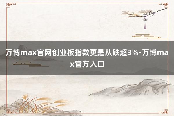 万博max官网创业板指数更是从跌超3%-万博max官方入口