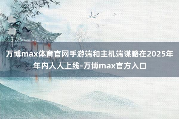 万博max体育官网手游端和主机端谋略在2025年年内人人上线-万博max官方入口