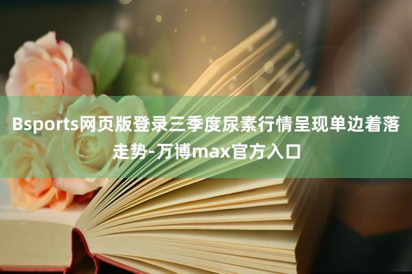 Bsports网页版登录三季度尿素行情呈现单边着落走势-万博max官方入口