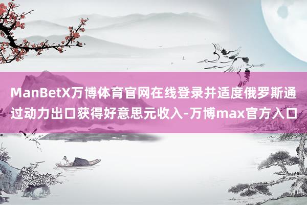 ManBetX万博体育官网在线登录并适度俄罗斯通过动力出口获得好意思元收入-万博max官方入口