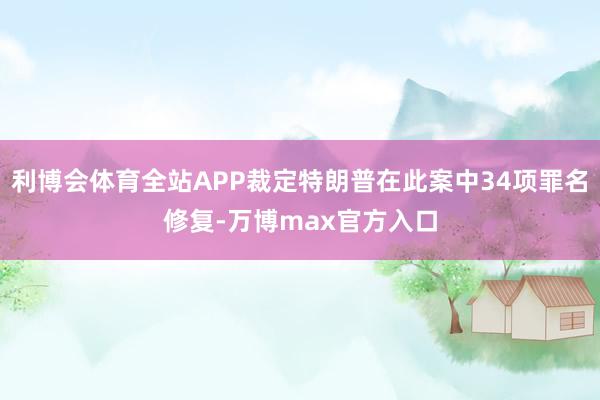 利博会体育全站APP裁定特朗普在此案中34项罪名修复-万博max官方入口