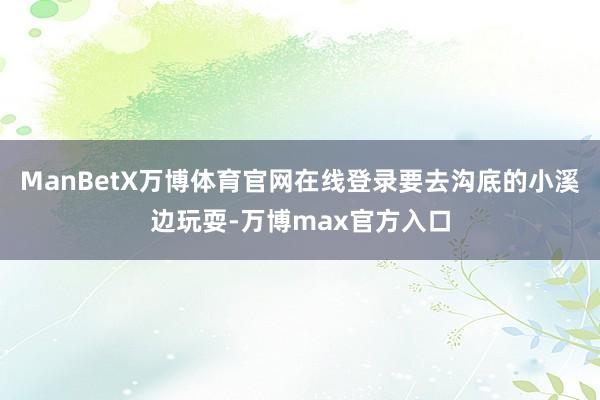 ManBetX万博体育官网在线登录要去沟底的小溪边玩耍-万博max官方入口