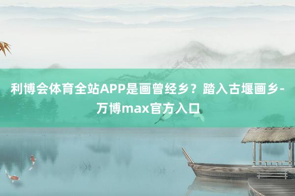 利博会体育全站APP是画曾经乡？踏入古堰画乡-万博max官方入口