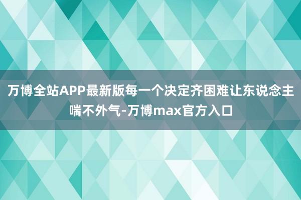 万博全站APP最新版每一个决定齐困难让东说念主喘不外气-万博max官方入口
