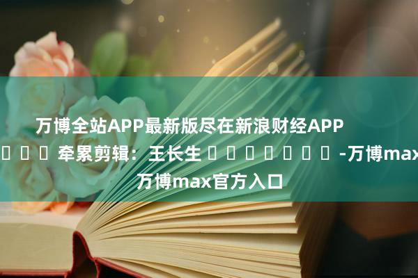 万博全站APP最新版尽在新浪财经APP            						牵累剪辑：王长生 							-万博max官方入口