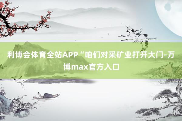 利博会体育全站APP　　“咱们对采矿业打开大门-万博max官方入口