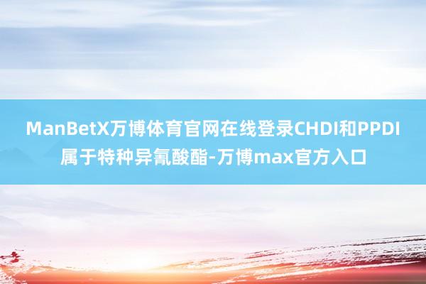 ManBetX万博体育官网在线登录CHDI和PPDI属于特种异氰酸酯-万博max官方入口