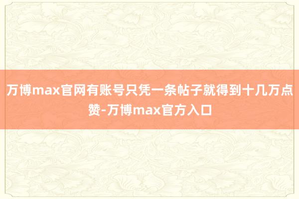 万博max官网有账号只凭一条帖子就得到十几万点赞-万博max官方入口