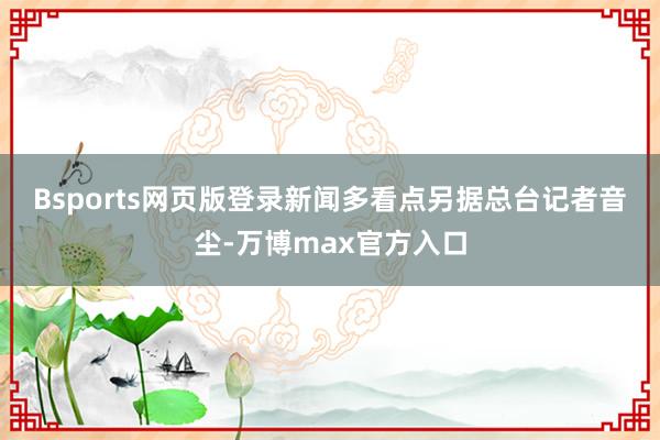 Bsports网页版登录　　新闻多看点　　另据总台记者音尘-万博max官方入口