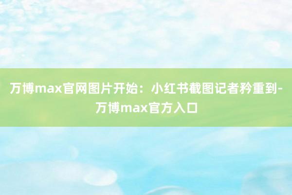 万博max官网图片开始：小红书截图　　记者矜重到-万博max官方入口